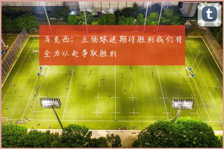 马克西：主场球迷期待胜利我们将全力以赴争取胜利
