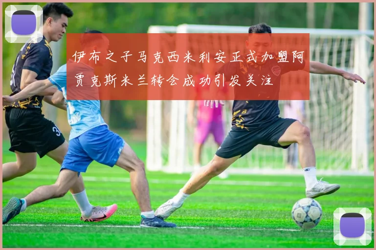 伊布之子马克西米利安正式加盟阿贾克斯米兰转会成功引发关注