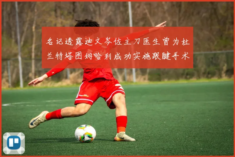 名记透露迪文岑佐主刀医生曾为杜兰特塔图姆哈利成功实施跟腱手术