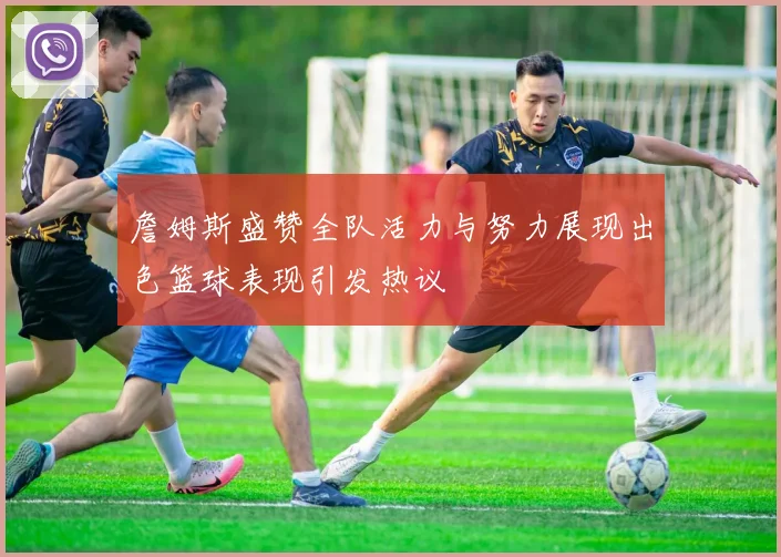 詹姆斯盛赞全队活力与努力展现出色篮球表现引发热议