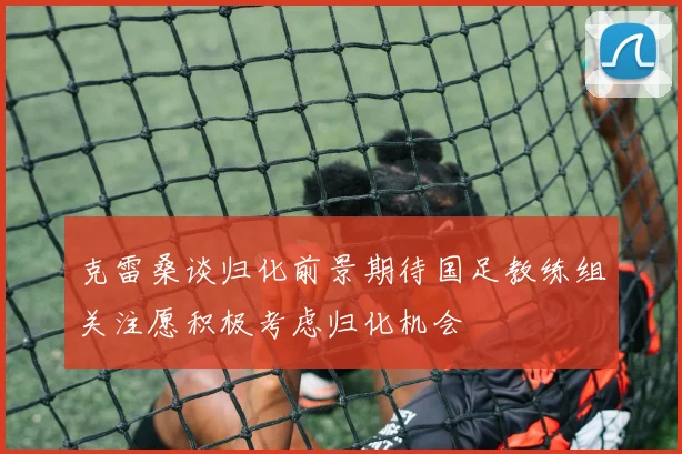 克雷桑谈归化前景期待国足教练组关注愿积极考虑归化机会