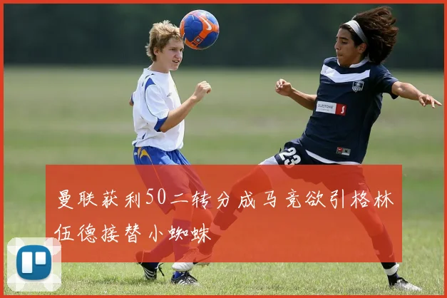 曼联获利50二转分成马竞欲引格林伍德接替小蜘蛛