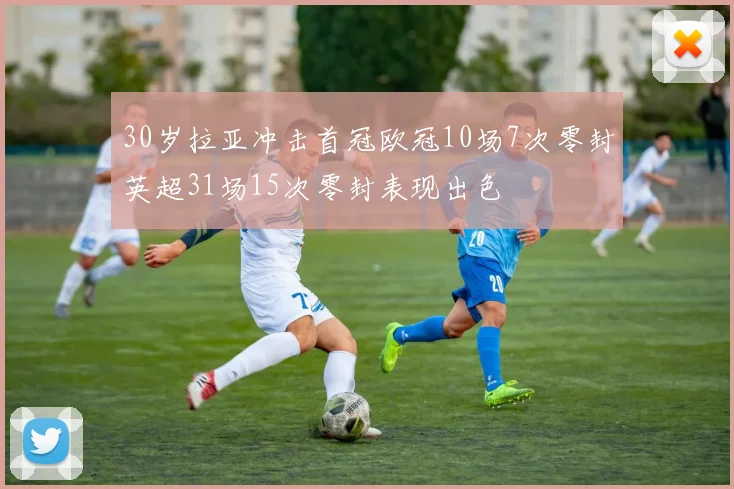 30岁拉亚冲击首冠欧冠10场7次零封英超31场15次零封表现出色