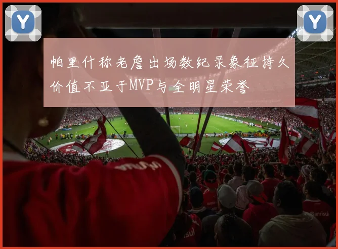 帕里什称老詹出场数纪录象征持久价值不亚于MVP与全明星荣誉