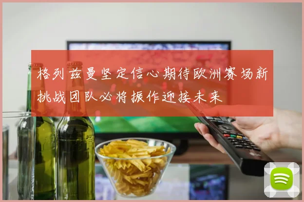 格列兹曼坚定信心期待欧洲赛场新挑战团队必将振作迎接未来