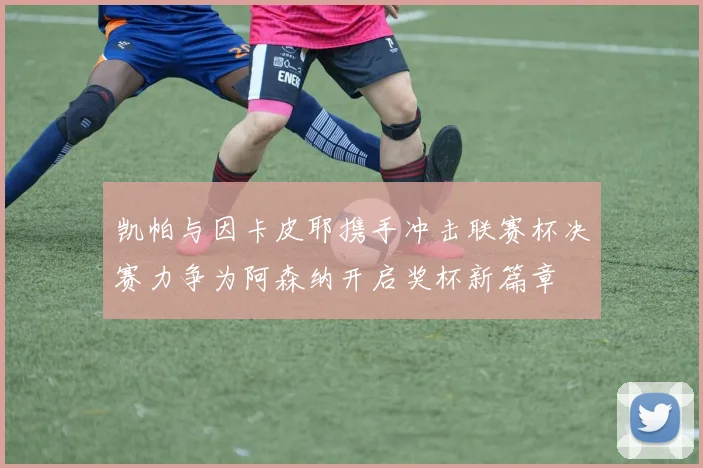 凯帕与因卡皮耶携手冲击联赛杯决赛力争为阿森纳开启奖杯新篇章