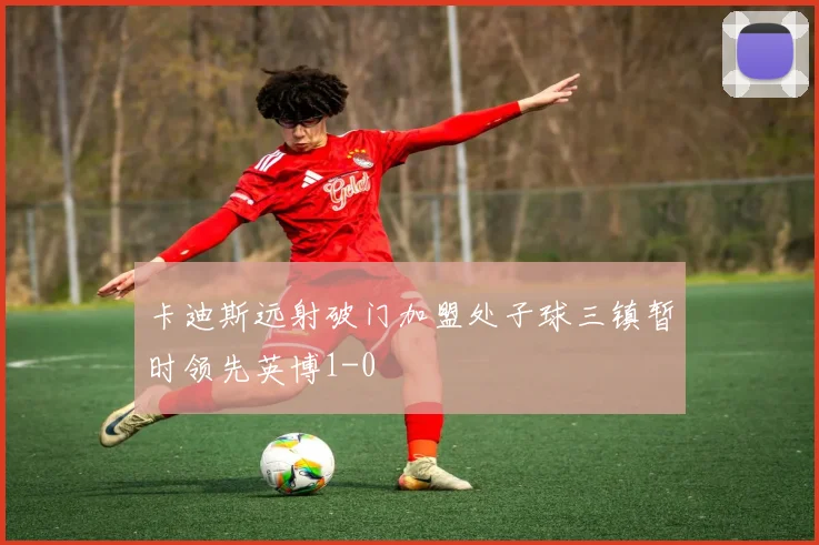 卡迪斯远射破门加盟处子球三镇暂时领先英博1-0