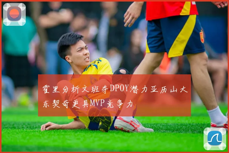 霍里分析文班夺DPOY潜力亚历山大东契奇更具MVP竞争力