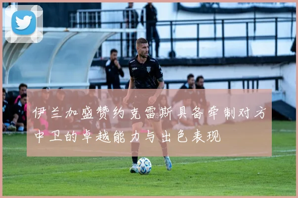 伊兰加盛赞约克雷斯具备牵制对方中卫的卓越能力与出色表现