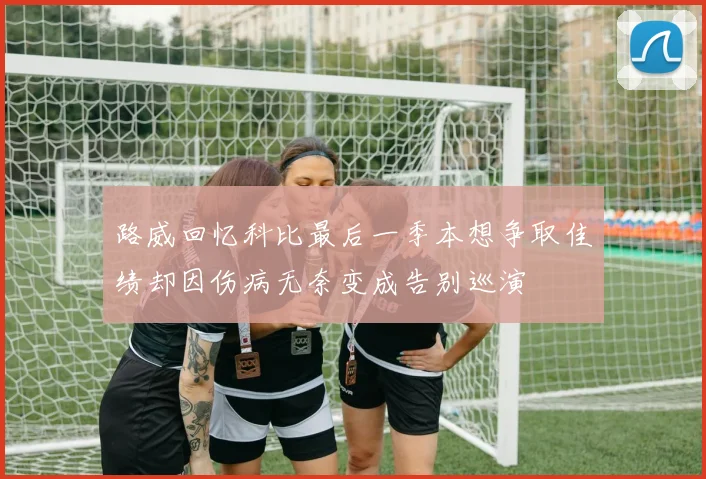 路威回忆科比最后一季本想争取佳绩却因伤病无奈变成告别巡演
